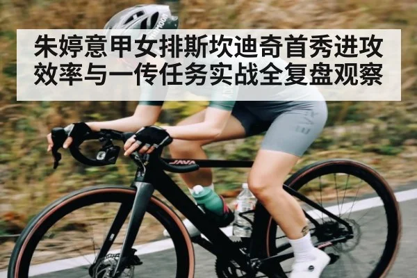朱婷意甲女排斯坎迪奇首秀进攻效率与一传任务实战全复盘观察