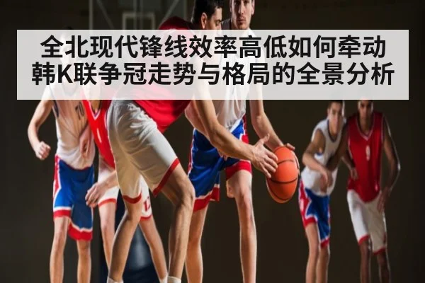 全北现代锋线效率高低如何牵动韩K联争冠走势与格局的全景分析
