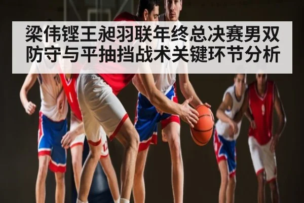 梁伟铿王昶羽联年终总决赛男双防守与平抽挡战术关键环节分析