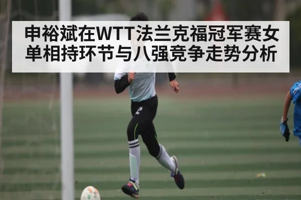 申裕斌在WTT法兰克福冠军赛女单相持环节与八强竞争走势分析